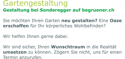 Gartengestaltung Gestaltung bei Sonderegger auf begruener.ch  Sie möchten Ihren Garten neu gestalten? Eine Oase erschaffen für Ihr körperliches Wohlbefinden?  Wir helfen Ihnen gerne dabei.   Wir sind sicher, Ihren Wunschtraum in die Realität umsetzen zu können. Zögern Sie nicht, uns für einen Termin anzurufen.