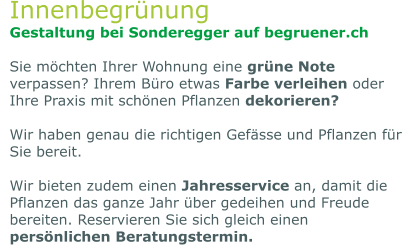 Innenbegrünung Gestaltung bei Sonderegger auf begruener.ch  Sie möchten Ihrer Wohnung eine grüne Note verpassen? Ihrem Büro etwas Farbe verleihen oder Ihre Praxis mit schönen Pflanzen dekorieren?   Wir haben genau die richtigen Gefässe und Pflanzen für Sie bereit.   Wir bieten zudem einen Jahresservice an, damit die Pflanzen das ganze Jahr über gedeihen und Freude bereiten. Reservieren Sie sich gleich einen persönlichen Beratungstermin.