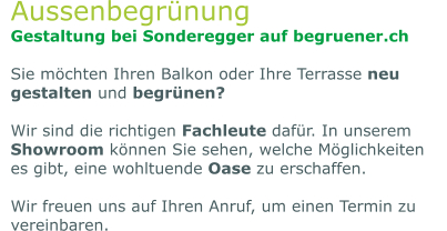 Aussenbegrünung Gestaltung bei Sonderegger auf begruener.ch  Sie möchten Ihren Balkon oder Ihre Terrasse neu gestalten und begrünen?   Wir sind die richtigen Fachleute dafür. In unserem Showroom können Sie sehen, welche Möglichkeiten es gibt, eine wohltuende Oase zu erschaffen.   Wir freuen uns auf Ihren Anruf, um einen Termin zu vereinbaren.