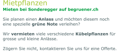 Mietpflanzen Mieten bei Sonderegger auf begruener.ch  Sie planen einen Anlass und möchten diesem noch eine spezielle grüne Note verleihen?   Wir vermieten viele verschiedene Kübelpflanzen für grosse und kleine Anlässe.   Zögern Sie nicht, kontaktieren Sie uns für eine Offerte.