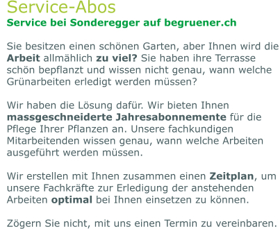 Service-Abos Service bei Sonderegger auf begruener.ch  Sie besitzen einen schönen Garten, aber Ihnen wird die Arbeit allmählich zu viel? Sie haben ihre Terrasse schön bepflanzt und wissen nicht genau, wann welche Grünarbeiten erledigt werden müssen?  Wir haben die Lösung dafür. Wir bieten Ihnen massgeschneiderte Jahresabonnemente für die Pflege Ihrer Pflanzen an. Unsere fachkundigen Mitarbeitenden wissen genau, wann welche Arbeiten ausgeführt werden müssen.   Wir erstellen mit Ihnen zusammen einen Zeitplan, um unsere Fachkräfte zur Erledigung der anstehenden Arbeiten optimal bei Ihnen einsetzen zu können.  Zögern Sie nicht, mit uns einen Termin zu vereinbaren.