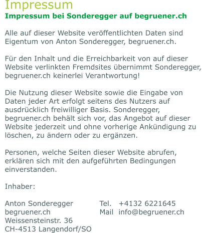 Impressum Impressum bei Sonderegger auf begruener.ch  Alle auf dieser Website veröffentlichten Daten sind Eigentum von Anton Sonderegger, begruener.ch.  Für den Inhalt und die Erreichbarkeit von auf dieser Website verlinkten Fremdsites übernimmt Sonderegger, begruener.ch keinerlei Verantwortung!   Die Nutzung dieser Website sowie die Eingabe von Daten jeder Art erfolgt seitens des Nutzers auf ausdrücklich freiwilliger Basis. Sonderegger, begruener.ch behält sich vor, das Angebot auf dieser Website jederzeit und ohne vorherige Ankündigung zu löschen, zu ändern oder zu ergänzen.   Personen, welche Seiten dieser Website abrufen, erklären sich mit den aufgeführten Bedingungen einverstanden.  Inhaber:  Anton Sonderegger		Tel.	+4132 6221645 begruener.ch			Mail	info@begruener.ch	 Weissensteinstr. 36	 CH-4513 Langendorf/SO