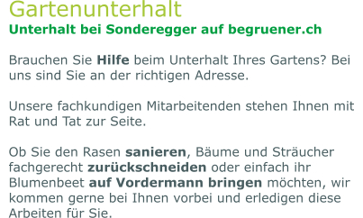 Gartenunterhalt Unterhalt bei Sonderegger auf begruener.ch  Brauchen Sie Hilfe beim Unterhalt Ihres Gartens? Bei uns sind Sie an der richtigen Adresse.   Unsere fachkundigen Mitarbeitenden stehen Ihnen mit Rat und Tat zur Seite.   Ob Sie den Rasen sanieren, Bäume und Sträucher fachgerecht zurückschneiden oder einfach ihr Blumenbeet auf Vordermann bringen möchten, wir kommen gerne bei Ihnen vorbei und erledigen diese Arbeiten für Sie.