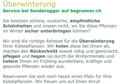 Überwinterung Service bei Sonderegger auf begruener.ch  Sie besitzen schöne, exotische, empfindliche Schönheiten und wissen nicht, wo Sie diese Pflanzen im Winter sicher unterbringen können?   Wir sind die richtige Adresse für die Überwinterung Ihrer Kübelpflanzen. Wir holen diese bei Ihnen ab, machen den Rückschnitt soweit nötig und gewünscht, pflegen und hegen sie durch die Wintermonate und liefern Ihnen im Frühling wunderbare, kräftige und gesunde Pflanzen wieder aus.   Reservieren Sie sich noch heute einen Platz für Ihre Kübelpflanzen. Wir freuen uns auf Ihren Anruf.