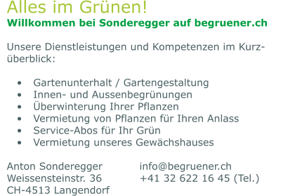 Alles im Grünen! Willkommen bei Sonderegger auf begruener.ch  Unsere Dienstleistungen und Kompetenzen im Kurz-überblick:  •	Gartenunterhalt / Gartengestaltung •	Innen- und Aussenbegrünungen •	Überwinterung Ihrer Pflanzen •	Vermietung von Pflanzen für Ihren Anlass •	Service-Abos für Ihr Grün •	Vermietung unseres Gewächshauses  Anton Sonderegger		info@begruener.ch Weissensteinstr. 36		+41 32 622 16 45 (Tel.) CH-4513 Langendorf