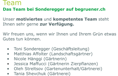 Team Das Team bei Sonderegger auf begruener.ch  Unser motiviertes und kompetentes Team steht Ihnen sehr gerne zur Verfügung.   Wir freuen uns, wenn wir Ihnen und Ihrem Grün etwas Gutes tun können.  •	Toni Sonderegger (Geschäftsleitung) •	Matthias Affolter (Landschaftsgärtner) •	Nicole Hänggi (Gärtnerin) •	Jessica Maffucci (Gärtnerin Zierpflanzen) •	Oleh Streltsov (Gartenunterhalt/Gärtnerei) •	Tania Shevchuk (Gärtnerei)